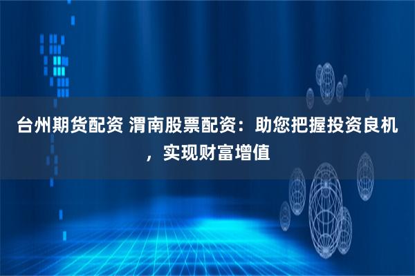 台州期货配资 渭南股票配资：助您把握投资良机，实现财富增值