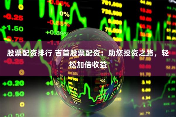 股票配资排行 吉首股票配资:助您投资之路,轻松加倍收益