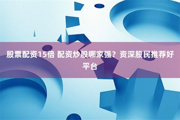 股票配资15倍 配资炒股哪家强?资深股民推荐好平台