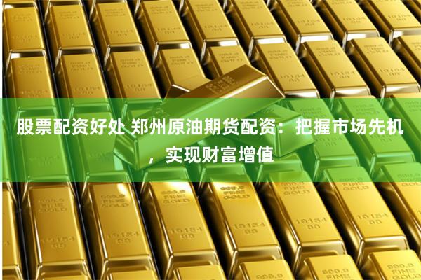 股票配资好处 郑州原油期货配资：把握市场先机，实现财富增值